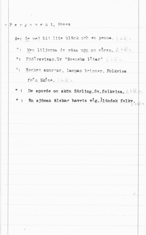 Pergament, Moses Perg9 ment, Mnses

SÅ: G- maj hit lite bläck odh en penna. n

h.

.. 0 1. ."
"r Men liljorna de vaxa upp om varen.,å "W"

": Födarsvisan.Ur "Svenska låtar"

"z Rockrn snurnar, lampan bränn-r. Folkwisa

frpn Skånr.

" t De sporde om skön Särling.Sv.folkwisa,5,343--

3
oo

En sjöman älskar havets våg.Ä1ändsk folky,:,