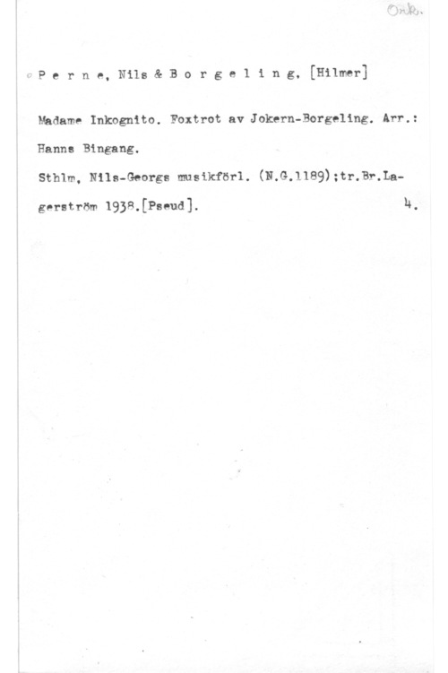 Perne, Nils & Borgeling, Hilmer PernmanetBoI-geling,[Humor]

Madame Inkngnito. Foxtrot av Jokern-Borgeling. Arr.:

Hanna Bingang.

Sthlm, Nils-Georgs musikförl. (N.G.1189);tr.Br.La
gerström 19)8.[Pseud]. n.