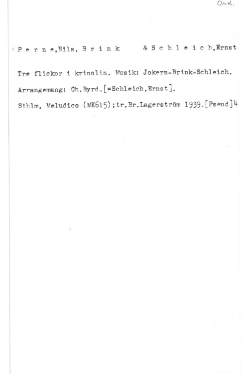 Perne, Nils & Brink, Bo & Schleich, Ernst fPerne,Nils,Brink &Schleich,Ernst

Tre flickor i krinolin. Musik: Jokern-Brink-Schleich.
Arrangemang: v Ch . Byrd. . [=Sch1 e ich , Erns 1:1.

sthlm, veluaico (m615);tr.sr.1agerström 1939.[Pseud]h