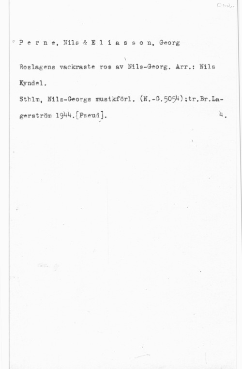 Perne, Nils & Eliasson, Georg iIi

e r n e, Nils & E 1 i a s s o n, Georg

N
Roslagens vackraste ros av Nils-Georg. Arr.: Nils

Kyndel.

stmm, Hus-Georgs musikfasrl. (N.-G.5o5h);tr.1ar.La
gerström 19nu.[Pseud].

h