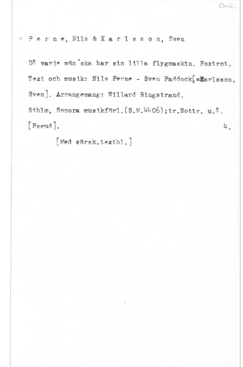 Perne, Nils & Karlsson, Sven 3 p e r n p, Nils & K a r 1 s s o n, Sven

Dg varje mäniskn har sin liITa flygmaskin. Foxtrot.
Text och musik: Nils Perno - Sven PaddockE=Iarlsson,
Sven]. Arrangemang: Willard Ringstrand.

Sthlm, Sonora musikför1.(S.M.hNO6):tr.Nottr. u.3.
[Pseud]. h.

[Med särsk.textb1.]