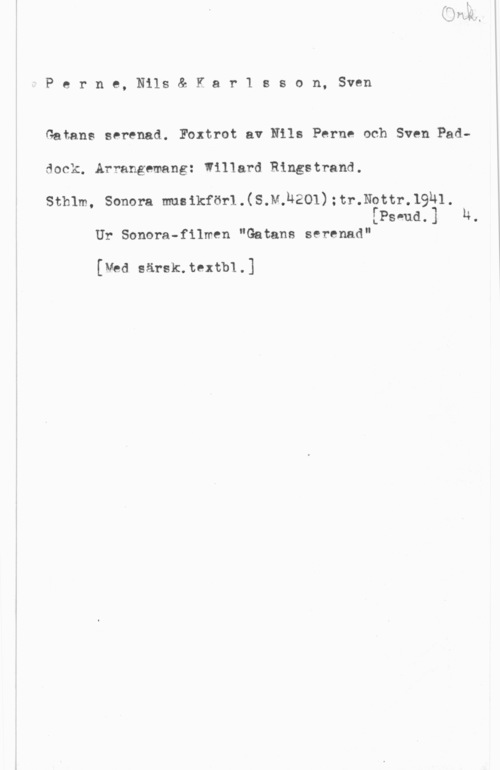 Perne, Nils & Karlsson, Sven Perne, Nils& Kar1 sson, Sven

Gatans serenad. Foxtrot av Nils Perne och Sven Pad
dock. Arrangemang: Willard Ringstrand.

sthlm, sonom musikför1.(s.v.h201) ;1-,r.N0m-.19h1.
[Pswud.] N.

Ur Sonera-filmen "Satans serenad"

[Med särsk.textb1.]