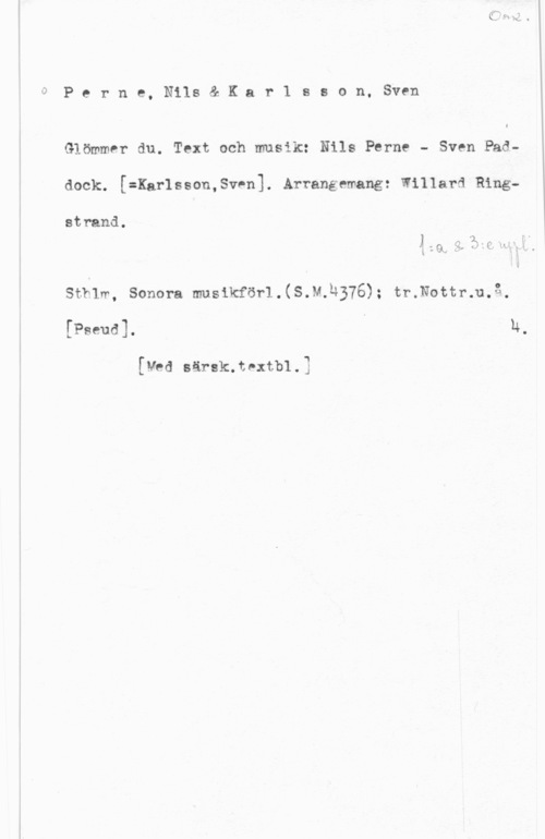 Perne, Nils & Karlsson, Sven 0

P e r n e, Nils & K a r 1 s s o n, Sven

Glömmer du. Text och musi1: Nils Perne - Sven Pad
dock. [=Kar1sson,Sv-n]. Arrangemang: Willard Ring
strand.

n
Å - v., ö I  "I" .
l - Q, v ( , u

sthlm, sonom musikförl.(s.w.h376); tr.Nottr.u.f3.

[Pseud]. I h,

[V06 särsk.textb1.3