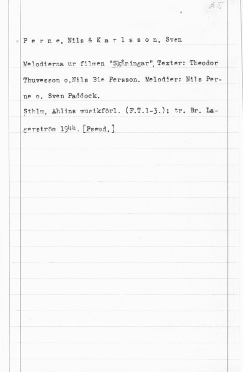 Perne, Nils & Karlsson, Sven fPerne, Nils& Kar1 sson, Sven

Melodierna ur filmen "ggåningar",Texter: Theodor
Thuvnsson o.Nils Bie Persson. Melodier: N11: Perne o. Sven Paddock.

Sthlm, Ahlin: musikförl. (F.T.1-3.); tr. Br. La
gerström låuuw [Pseud,]