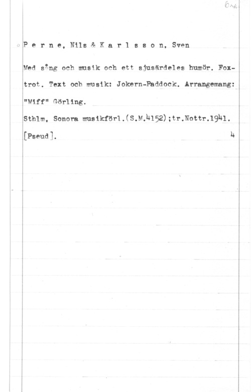 Perne, Nils & Karlsson, Sven Perne, Nils& Kar1 sson, Sven

Med sång och musik och ett sjusärdeles humör. Foxtrot. Text och musik: Joknrn-Paddock. Arrangemang:
"viff" Görling.

stmm, sonen. msikför1.(s.u.h152) :tr-.Nottr-19ul
[Pseud]. h