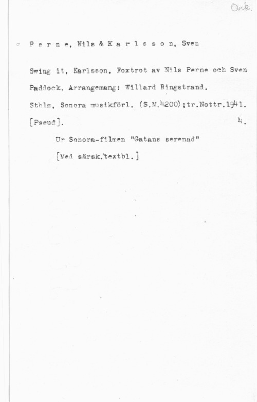 Perne, Nils & Karlsson, Sven Perno, Nils& Kar1 sson, Sven

Swing it, Karlsson. Foxtrot av Nils Perne och Sven

Paddock..Arrangemang: Willard Rångstrand.

Stk1m, Sonera musikförl. (S.M.Ä200);tr.Nottr.19h1.

[Pseud]. h,
Uf Sonera-filmen "Gatans serenad"

[Mai särskftextbl.)