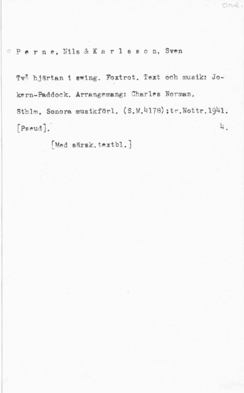 Perne, Nils & Karlsson, Sven Perne, Nils& Kar1 sson, Sven

Två hjärtan i swing. Foxtrot. Text och musik: Joknrn-Paddock..Arrangemangz Charles Norman.

sthlm, sonora musikförl. (s.M.Ln78);tr.Nottr.19)-L1.
[Pseud].. N,

[Med särsk.textb1.]
