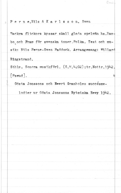 Perne, Nils & Karlsson, Sven Åboioch F?am för svenska toner.Polka. Text och mu
 

P e r n e,Nils & K a r 1 s s o n, Sven

Vackra flickors kyssar skall glada speluän ha.Hamm

sik: Nils Parma-Sven Paddock. Arrangemang: Willard

Ringstrand.

 

Sthlm. Sonera musikförl. (S.M.RäOZ);tr.Nottr.19U2

[Pseud]. J

Gösta Jonssons och Ewert Granholms succésme
lodier ur Gösta Jonssons Rytmiskn Revy 1932.