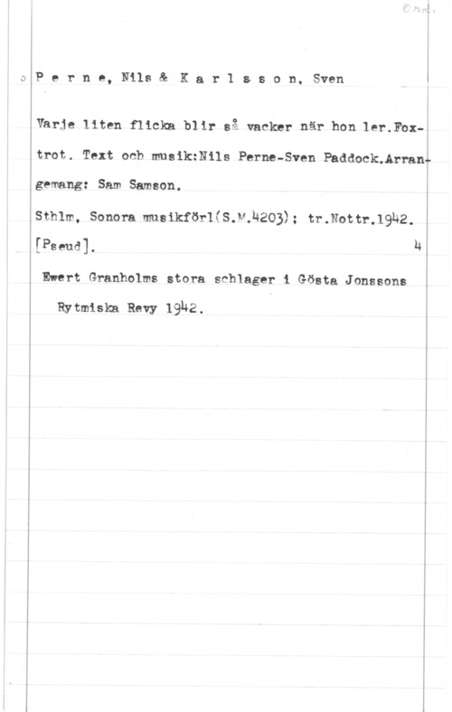 Perne, Nils & Karlsson, Sven C.)

 

P e r n e, Nils & JK a r 1 s s o n, Sven

Varje liten flicka blir så vacker när hon lax-.Fox-E

r

trot. Text och musikzNils Perne-Sven Paddockuårrangemang: Sam Samson.

sthlm, sonom m181kför1(s.v.l4203): tr.Nom-.19u2.
[Pseud]. u
Ewert Granholms stora schlager i Gösta Jonssons

Rytmiska Rewy 19U2. I