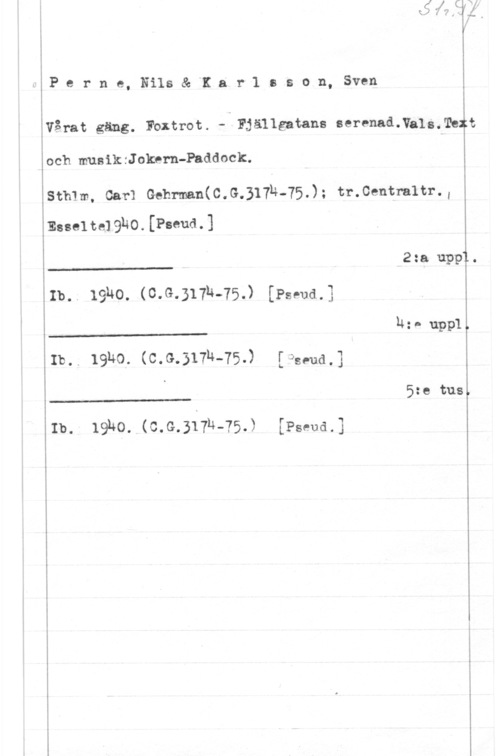Perne, Nils & Karlsson, Sven Perne,Nils& Karlsson, Sven

Vårat gäng. Foxtrot. -- Fjällgatans seranadNalmTeft

och mus ik :J okern-Padd ock.

smm, car: Gehmn(c.G.317h-75.); tr.centm1tr.,
Essel 1349191410. (Fund. 1

 

 

 

L 2:a uppTL.
Ib.. 19140. (03.31-04-75) [Pspudå
14:- uppl.
Ib.. 19ho. (0.9.317h-75.) [ade
. 5:e tusl

Ib. 19140. (C.G.31774-75.) [Penn-rd.

L-J
