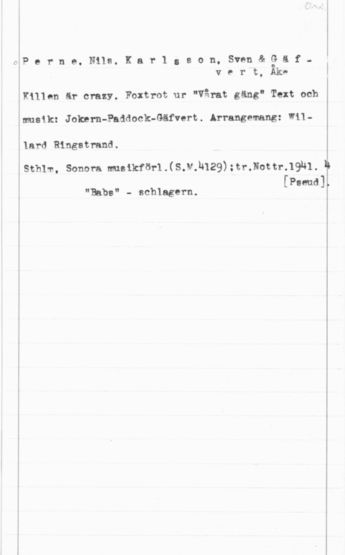 Perne, Nils & Karlsson, Sven & Gäfvert, Åke Perne. Nils, Kar1 gson. Sven& gäfv e r t, Akv

Killen är crazy. Foxtrot ur "Vårat gäng" Text och

musik: Jokern-Paddock-Gäfvert. Arrangemang: Wil
lard Ringstrand.

sthlm, sonom musikförll s.v.h129);tr.Nom-.19n1. N
[Pseud]

T

"Babs" - schlagern.