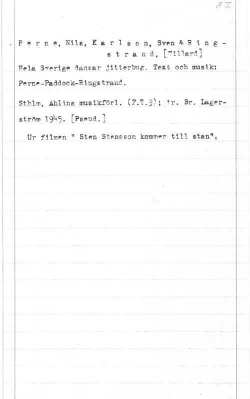 Perne, Nils & Karlsson, Sven & Ringstrand, Rudolf Willard Olof Perne; Nils, Kar1 g0n, SvenåBings t r a n d, [filiard]

Hela Sverige dansar jitterbug. Text och musik:

Perne-PnddockQRingstrand.

sthlm, mums musikförl. (If-19); fr. Br. LagerströlehS. [Pseud.3

Ur filmen " Sten Stensson kommer till stan",