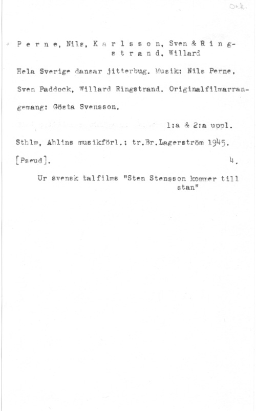 Perne, Nils & Karlsson, Sven & Ringstrand, Rudolf Willard Olof Perne, Nils, Kar1 sson, Sven& Rings t r a n d, Willard

Hela Sverige dansar jitterbug. Musik: Nils Perne,
Sven Padåock, Willard Ringstrand. Originalfilmarrangemang: Gösta Svensson. I
1:a & 2:a uool.
Sthlm, Ahlins musikför1.: tr.Br.Lagerström 19H5,
[Psvud]. I h.

Ur svensk talfilws "Sten Stensson kbmmer till
stan"