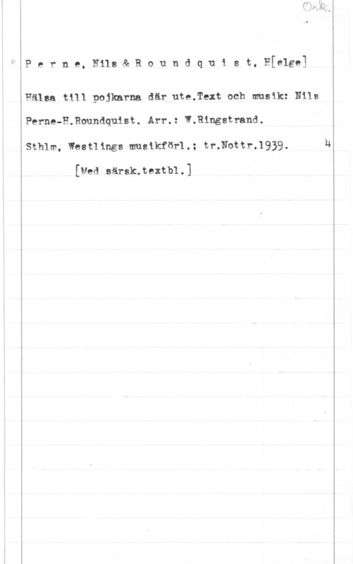 Perne, Nils & Roundquist, Helge Perne, Nils& Roundquist, H[e1g91

Hälsa till pojkarna där ute.Text och musik: Nils
Perne-H.Roundquist. Arr.: W.Ringstrand.
Sthlm, Westlings musikför1.: tr.Nottr.1939.

[med sänkte:th .]

u