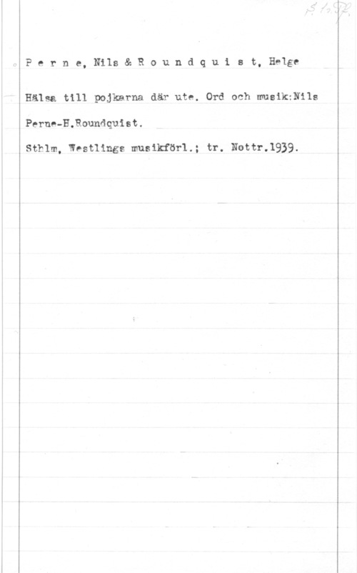 Perne, Nils & Roundquist, Helge Perne, Nils& Roundquist, Helge

Hälsa till pojkarna där ute. Ord och musikxNils

Perne-H.Rounåquist.

Sthlm, Wostlings musikför1.; tr. Nottr.1939.