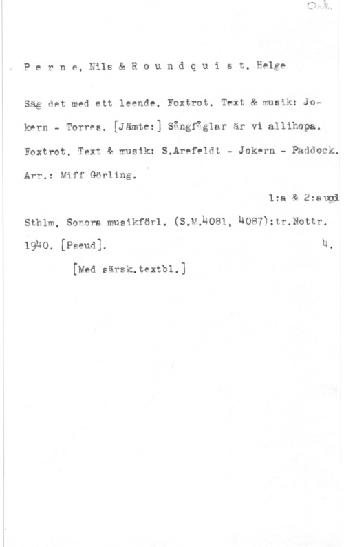 Perne, Nils & Roundquist, Helge Perne, Nils& Roundquist, Helge

L,

Säg det med ett leende. Foxtrot. Text & musik: Jokrrn - TorrPs. [Jämtez] Sångfåglar är vi allihopa.
Foxtrot. Text & musik: S.Arefeldt - Jokern - Paddock.

Arr.: Miff Görling.

1:a & 2:augi
sthlm, sonom musikförl. (s.v.14081, komna-.Nunn
19140. [Ps-mal. " 1:,

[Med särsk.textbl.]
