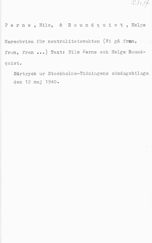 Perne, Nils & Roundquist, Helge Perne, Nils, & Roundquist, Helge

I Marschvisa för neutralitetsvakten (Vi gå fram,

fram, fram ...) Text: Nils Perne och Helge Roundquiet,

Särtryck ur Stockholms-Tidningens söndagsbilaga
den 12 maj 1940.