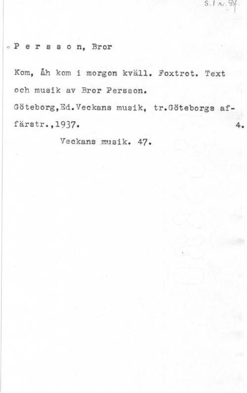 Persson, Bror 6,? e r s s o n, Bror

Kom, åh kom.i morgon kväll. Foxtrot. Text
och musik av Bror Persson.
Göteborg,Ed.Veokans musik, tr.Göteborgs affärstr.,1937. 4.

Veckans musik. 47.