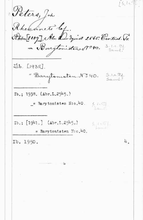 Peters, Johann HIBS-1.
= sig -
W.Nåq0, jmfm,
x  w  

:Ib-z 1938. (Abr.L.25k5,w

 

-= Barytonisten 15:0.340I z -

 

-Ib -
i -- [19N1.] (Abr.L.25n5,)

= Barytonisten N:o HO

 

iIb. 1950.
4.