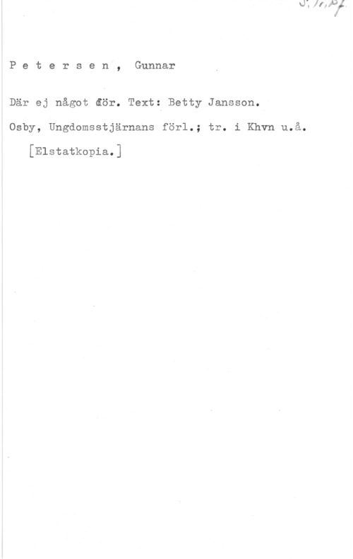 Petersén, Gunnar Petersen, Gunnar

Där ej något åör. Text: Betty Jansson.
Osby, Ungdomsstjärnans förl.; tr. i Khvn u.å.

[Elstatkopia.]