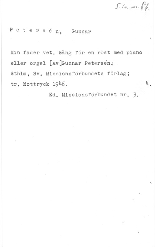 Petersén, Gunnar PetePSé n, Gunnar

Min fader vet. Säng för en röst med piano
eller orgel [av1Gunnar Petersén;

Sthlm, Sv. Missionsförbundets förlag;

tr. Nontryck 19h6. Ä.

Ed. Missionsförbundet nr. 3.