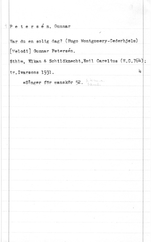 Petersén, Gunnar fPetersé n, Gunnar

 

Var du en solig dag? (Hugo Montgomery-Cederhjelm)

[velodi] Gunnar Petersén.

Sthlm, Elknn & Schildknacht,Emi1 Carelius (E.C.76N)-

tr.Ivarsons 1931. u

:Sånger för manskör 52.