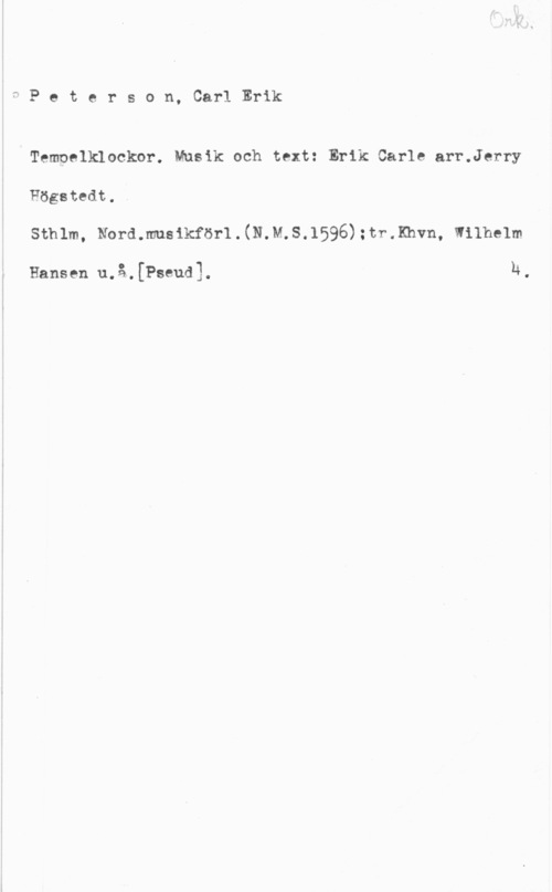 Peterson, Carl Erik fPeterson, CarlErik

Tempelklockor. Musik och text: Erik Carle arr.Jerry
Högstedt,.
Sthlm, Nord.musikför1.(N.M.S.1595):tr.Khvn, Wilhelm

Hansen u.å.[Pseud]. n.