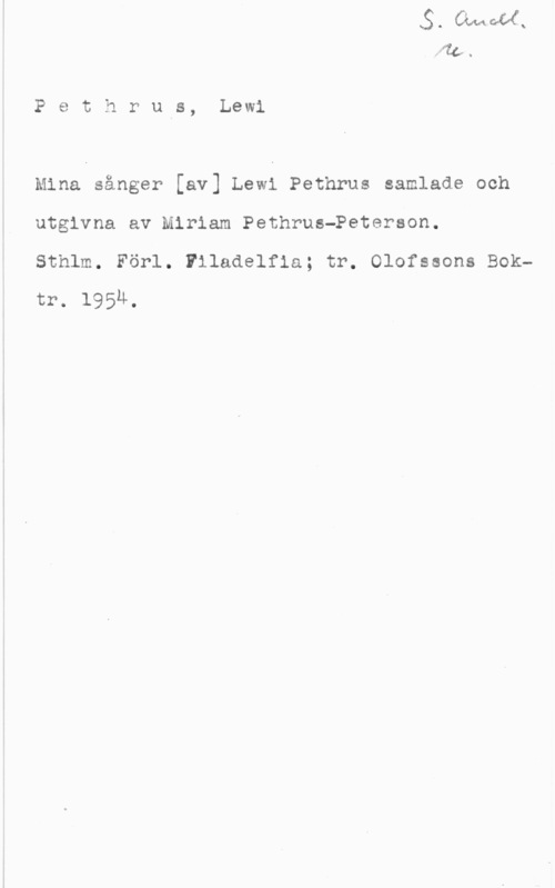 Pethrus, Lewi Pethrus, Lewl

Mina sånger [av] Lewi Pethrus samlade och
utgivna av Miriam PethrusePeterson.

Sthlm. Förl. Filadelfia; tr. Olofssons Boktr. l95u.