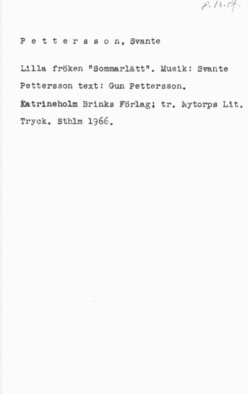 Pettersson, Svante Pettersson, Svante

Lilla fröken "Sommarlätt". Musik: Svante
Pettersson text: Gun Pettersson.

Entrineholm Brinks Förlag; tr. Nytorps Lit.
Tryck. Sthlm 1966.