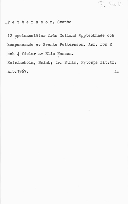 Pettersson, Svante oP e t t e r s s o n, Svante

12 gpelmanslåtar från Gotland upptecknaåe och
komponerade av Svante Pettersson. Arr. för 2

och 4 fioler av Elis ganson.

Katrineholm, Brink; tr. Sthlm, Nytorps lit.tr.

aobo1967o 4.