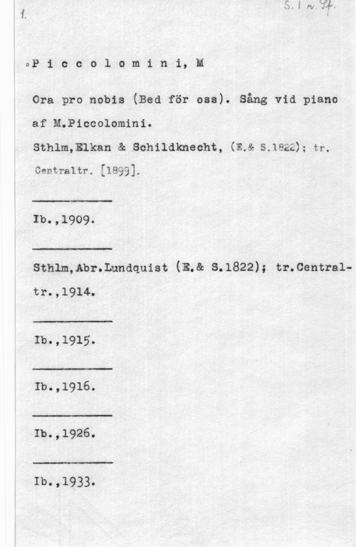 Piccolomini, M. DP i c c o l o m i n i, l

Ora pro nobis (Bed för usa). Sång vid piano
af M.Piccolomini.

sthlmmlkan a; schildknecht, (mc s.1ezz ; tr.

centraltr. [1899].

 

1b.,19o9.

 

:-

sthlm,nbr.Lnndquist (E.& s.1822); tr.centraltr.,1914. Å

 

Ib.,1915.

 

å:-

1b.,1916.

 

Ib.,1926.

 

Ib.,1933.