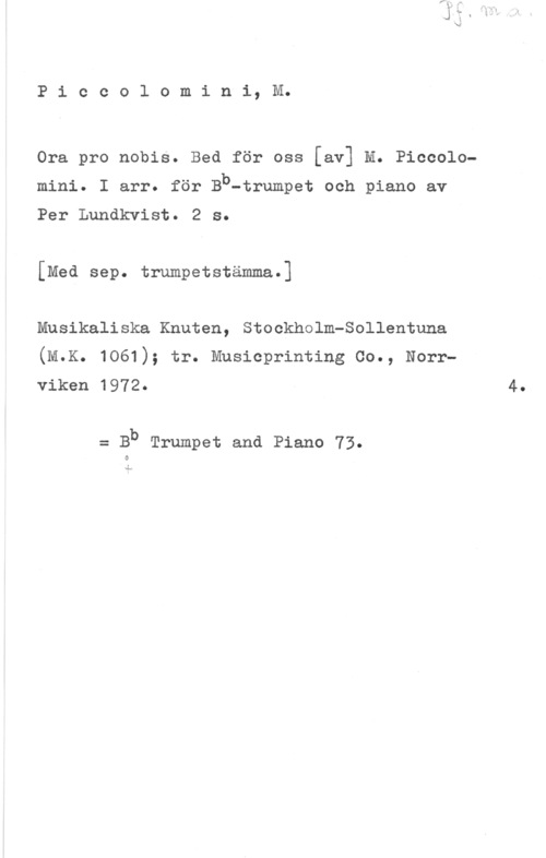 Piccolomini, M. Piccolomini, M.

Ora pro nobis. Bed för oss [av] M. Piccolomini. I arr. för Bb-trumpet och piano av
Per Lundkvist. 2 s.

[Med sep. trumpetstämma.]
Musikaliska Knuten, Stockholmeollentuna
(M.K. 1061); tr. Musicprinting oo., Norr
viken 1972- 4.

= Bb Trumpet and Piano 73.