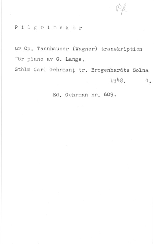 Wagner, Richard Pilgrimskör

ur Op. Tannhäuser (Wagner) transkription

för piano av G. Lange.
Sthlm Carl Gehrman; tr. Brogenhardts Solna

19H8. 4.

Ed. Gehrman nr. 609.