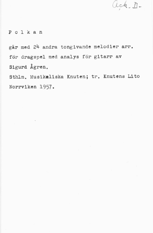 Ågren, Sigurd Polkan

går med En andra tongivande melodier arr.
för dragspel med analys för gitarr av
Sigurd Ågren.

Sthlm. Musikaliska Knuten; tr. Knutens Lito
Norrviken 1957.
