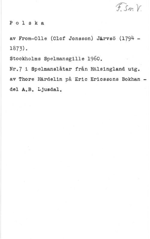 Jonsson From, Olof LI. JW: y,

P o 1 s k a

av From-Olle (Olof Jonsson) Järvsö (179M -
1873).

Stockholms Spelmansgille 1960.

Nr.7 i Spelmanslåtar från Hälsingland utg.
av Thore Härdelin på Eric Ericssons Bokhan
del A.B. Ljusdal.