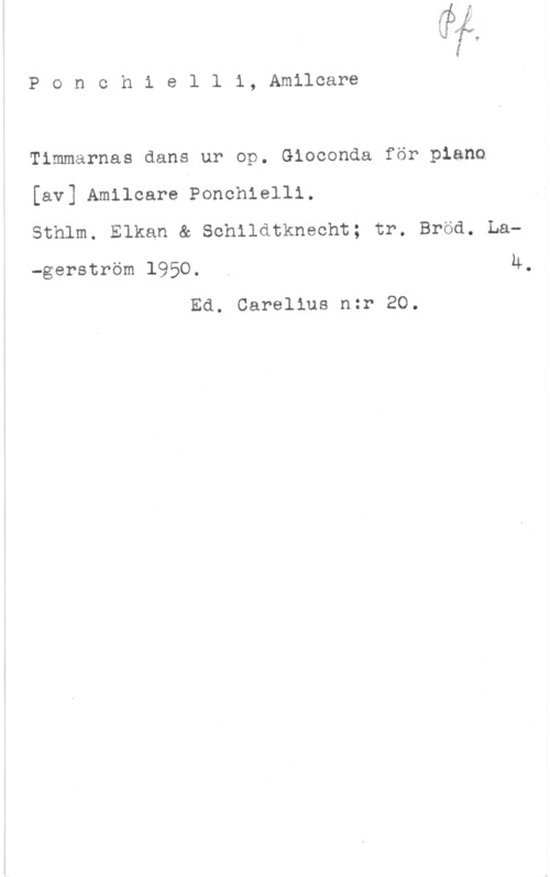 Ponchielli, Amilcare Ponchielli, Amilcare

Timmarnas dans ur op. Gioconda för piano
[av] Amilcare Ponchlelli.
Sthlm. Elkan & Schildtknecht; tr. Bröd, La
-gerström 1950. . 4.
Ed. Carelius nzr 20.