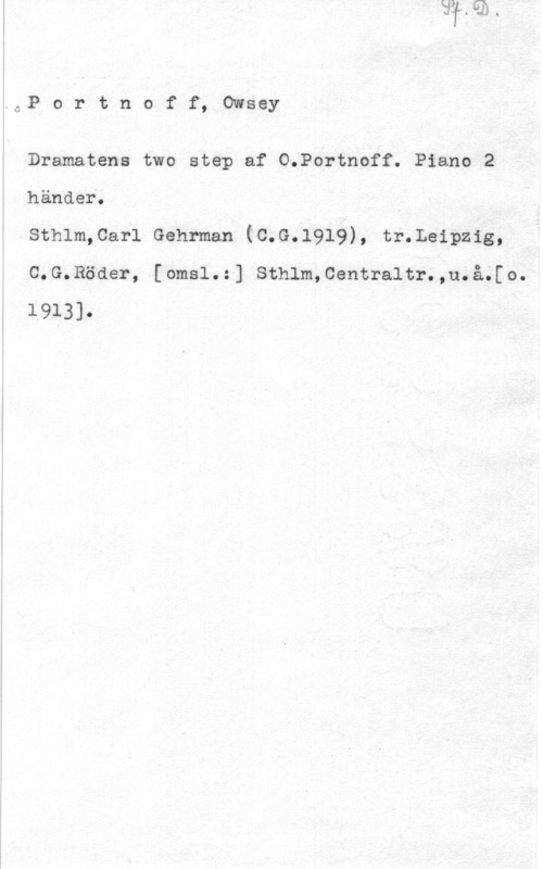 Portnoff, Owsey W,P o r t n o f f, Owsey

Dramatens two step af O.Portnoff. Piano 2
händer.

sthlm,car1 Gehrman (c.G.1919), tr.Leipzig,
C.G.Röder, [omsl.:] Sthlm,Centraltr.,u.å;[o.
1913].