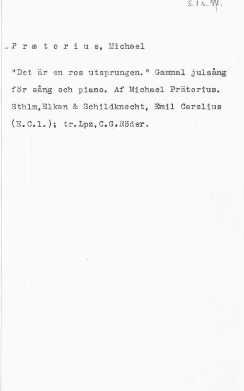 Praetorius, Michael OP r w t o r i u s, Michael

"Det är en ros utsprungen." Gammal julsång
för sång och piano. Af Michael Prätorius.
Sthlm,Elkan & Schildknecht, Emil Carelius

(E.C.l.); tr.Lpz,C.G.Röder.