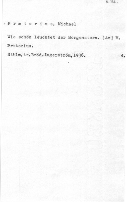 Praetorius, Michael Pratorius, Michael

Wie schön leuchtet der Morganstern. [Av] M.

Prmtorius.

Sthlm,tr.Bröd.Lagerström,l936.

v4.