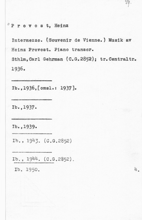 Provost, Heinz oP r o v o s t, Heinz

Intermezzo. (Souvenir de Vienna.) Musik av I
Heinz Provost. Piano transcr.

sthlm,car1 Gehrman (c.G.2852); tr.centra1tr.

1936.

 

 

A-LA

Ib.,1936,[omsl.: 1937].

 

Ib.,1937.

t

Ib.,1939.

 

Ib., 19n3. (c.G.2852)

 

Ib., 19Mu. (c.G.2852).

 

Ib. 1950. 4.