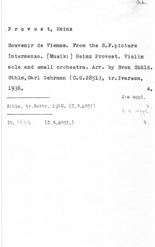 Provost, Heinz y:P r o v o s t, Heinz

Souvenir de Vienna. From.the S.F.picture
Intermezzo. [Mnsik:] Heinz Provost. Violin
solo and small orchestra. Arr. by Sven Sköld.
Sthlm,Carl Gehrman (C.G.2851), tr.Ivarson,

1936- 4.
2:a uppl.

 

sthlm. tr.Nottr. 19u0. (c.G.2851ä ä u,

 

Ib. åälää. (C.G.2851.) u,