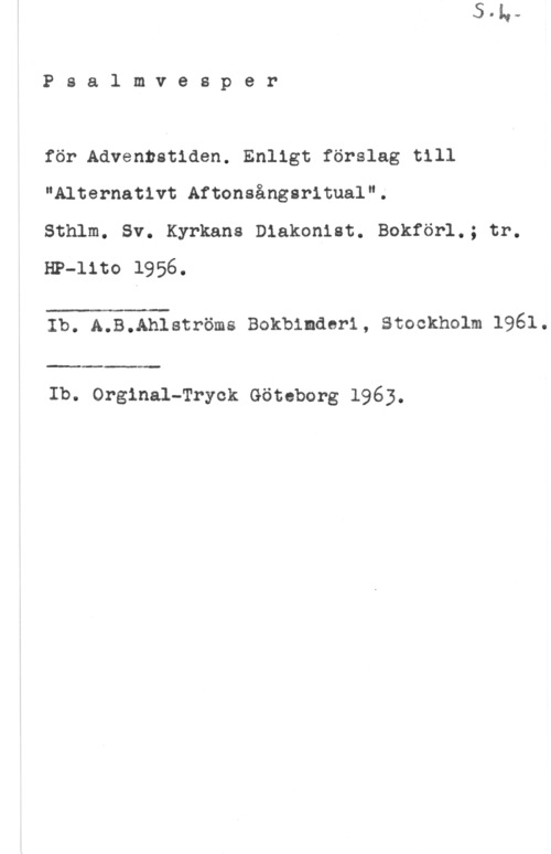 Psalmvesper Psalmvesper

för Adventstiden. Enligt förslag till
"Alternativt Aftonsångsritual".
Sthlm. Sv. Kyrkans Diakonist. Bokför1.; tr.

HP-lito 1956.

 

Ib. A.B.Ahlströms Bokbinaarl, stockholm 1961.

 

Ib. Orginal-Tryck Göteborg 1963.