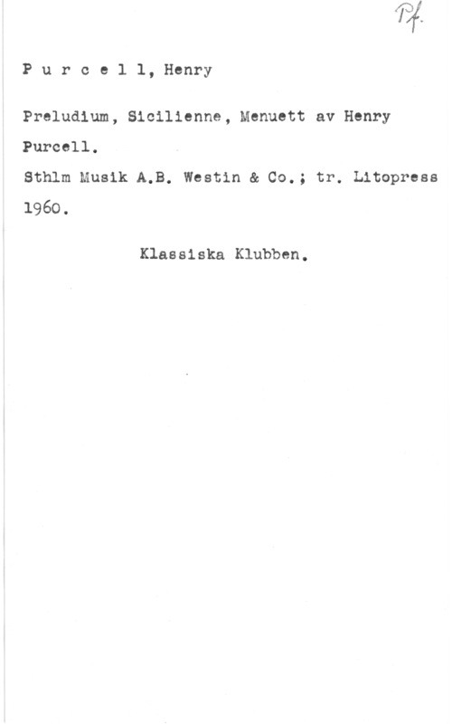 Purcell, Henry Purce1 1, Henry

Preludlum, Sicilienne, Menuett av Henry
Purccll.

Sthlm Musik A.B. Westin & Co.; tr. Litopress
1960.

Klassiska Klubben.