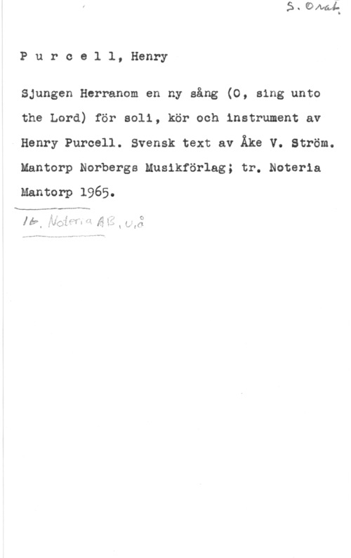 Purcell, Henry Purcel1, Henry

Sjungen Herranom en ny sång (0, sing unto

the Lord) för soli, kör och instrument av
Henry Purcell. Svensk text av Åke V. Ström.

Mantorp Norbergs Musikförlag; tr. Noteria

Mantorp 1965.

p -v- ...-

.
A P -s
p, : .I .i 9
v .iJ-,-."vf-,xf :
lä? f  f,
. l

"v

fw"-..---.... .-. .w ...p-4  (-