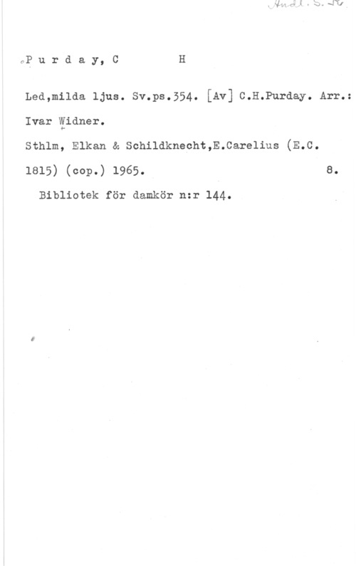 Purday, C. H. OP u r d a y, C H

Lea,m11da ljus. sv.ps.554. [Av] c.H.Purday. Arr.=

Ivar äidner.
sthlm, Elkan & schildknecht,E.care11us (E.c.
1815) (cop.) 1965. I e.

Bibliotek för damkör n:r 144.