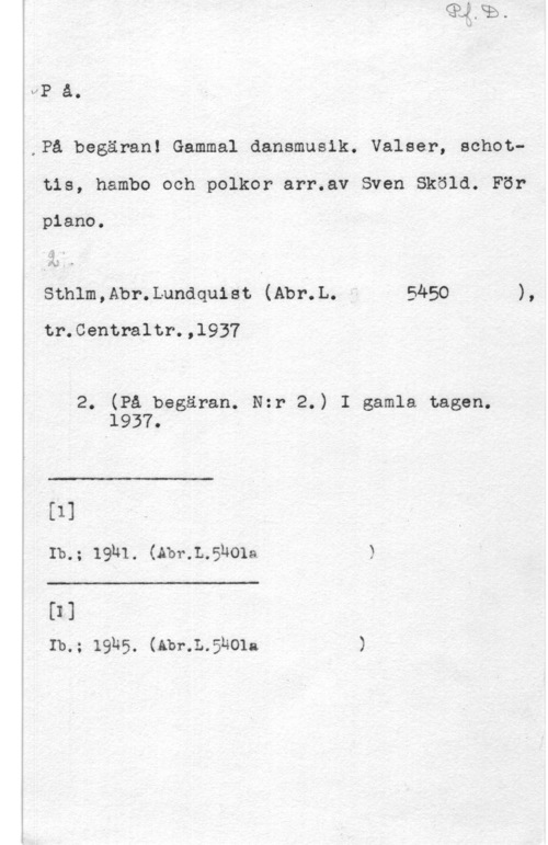 Sköld, Sven IVP a.

i

i,Pa begäran! Gammal dansmusik. Valser, achoti tis, hambo och polkor arr.av Sven Sköld. För

piano.

sthlm,Abr.Lunaqu18t (Abr.L. - 5450 ),

tr.Centraltr.,l937

2. (På begäran. N:r 2.) I gamla tagen.

 

 

 

1937.
 [1]
å Ib.; 19h1. (Abr.L.5hola )
 [I]

Ib.; 19h5. (Abr.L.5h01a )