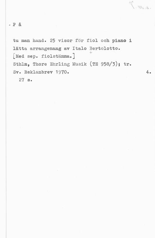 Bertolotto, Italo På

tu man hand. 25 visor för fiol och piano i
lätta arrangemang av Italo Bertolotto.
[Med sep. fiolstämma.] &
sthlm, Thore Enrling Musik (TE 95813); tr.
Sv. Reklambrev 1970.

27 s.

4.