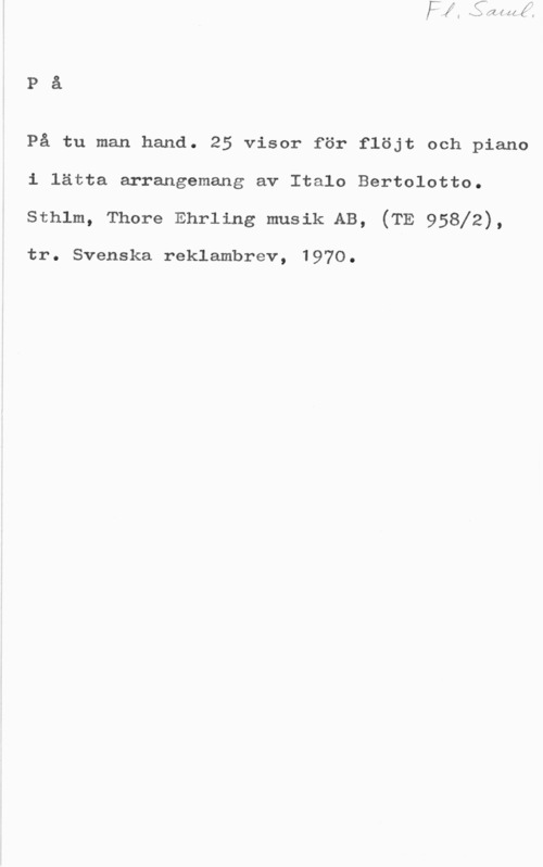 Bertolotto, Italo På

På tu man hand. 25 visor för flöjt och piano
i lätta arrangemang av Italo Bertolotto.

sthlm, Thore Ehrling musik AB, (TE 95812),

tr. Svenska reklambrev, 1970.