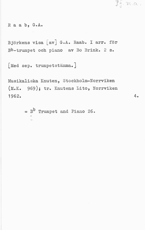 Raab, Gustaf Raab, G.A.

Björkens visa [av] G.A. Raab. I arr. för

Bb-trumpet och piano av Bo Brink. 2 s.
[Med sep. trumpetstämma.]

Musikaliska Knuten, Stockholm-Norrviken

(M.K. 969); tr. Knutens Lito, Norrviken
1962- 4.

= Bb Trumpet and Piano 26.