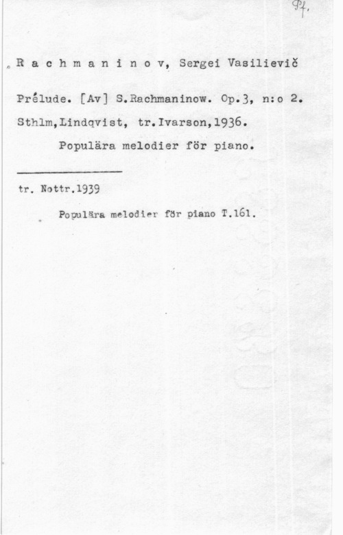 Rachmaninov, Sergej Vasilievitj 0Rachmaninov, SergeiVasilieviö

Prålude. [Av] S.Rachmaninow. Op.3, n:o 2.
Sthlm,Lindqvist, tr.Ivarson,1936.

Populära melodier för piano.

 

tr. Nottr.1939

Populära melodier för piano T.161.I